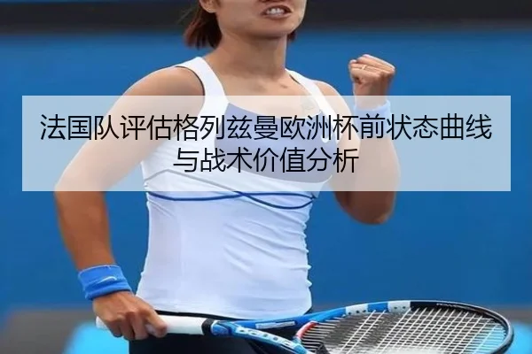 法国队评估格列兹曼欧洲杯前状态曲线与战术价值分析
