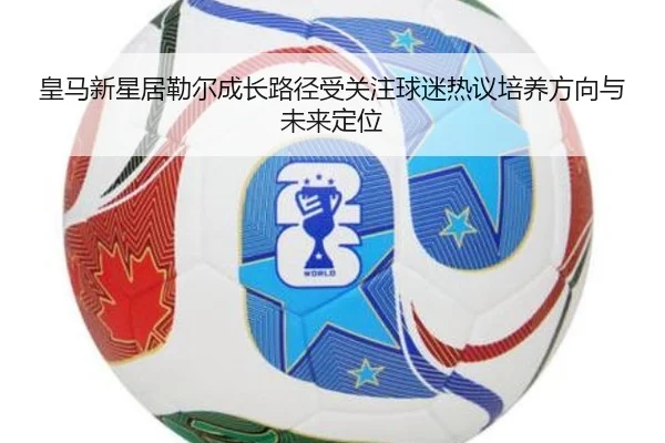 皇马新星居勒尔成长路径受关注球迷热议培养方向与未来定位