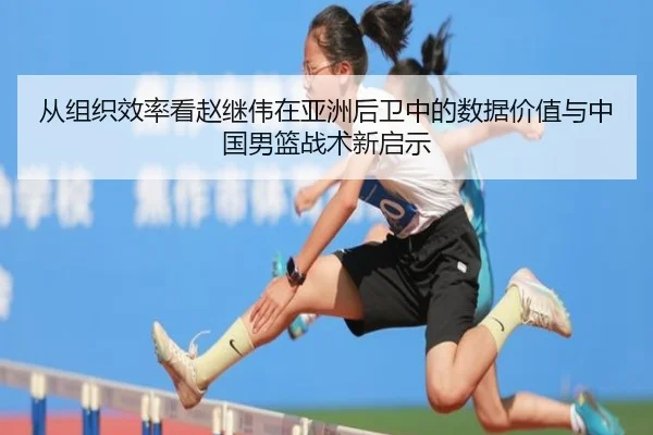 从组织效率看赵继伟在亚洲后卫中的数据价值与中国男篮战术新启示