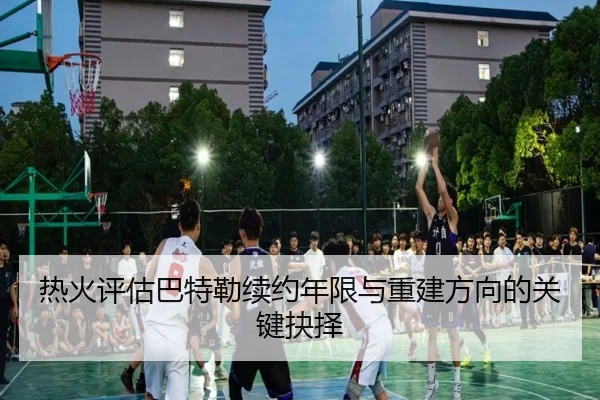 热火评估巴特勒续约年限与重建方向的关键抉择